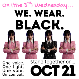 Pink text across the top of the image reads:
On (the 3rd) Wednesday...
Continues in black text:
We. Wear. Black.
Row of 4 pictures of Jenna Ortega as Wednesday Addams, from the waist up with arms crossed and a stern look on her face. Her long dark hair is cut with bangs and two long braids.
Three of the "Wednesdays" (first, second, fourth) are in a pink dress with white collar, cuffs, and polka dots. The third Wednesday is in her typical black dress with white collar, cuffs and polka dots.
Black text under the image reads:
One voice. One Fight. Une voix. Un combat.
Stand together on... OCT 21